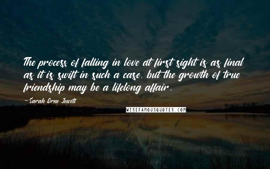 Sarah Orne Jewett Quotes: The process of falling in love at first sight is as final as it is swift in such a case, but the growth of true friendship may be a lifelong affair.