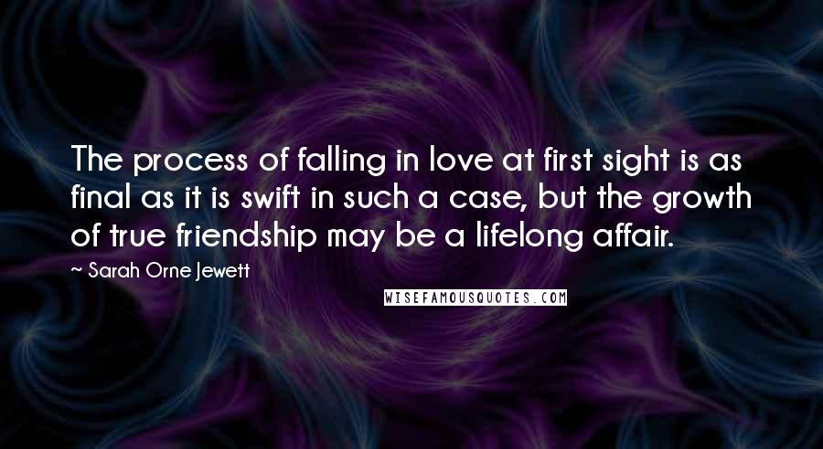 Sarah Orne Jewett Quotes: The process of falling in love at first sight is as final as it is swift in such a case, but the growth of true friendship may be a lifelong affair.