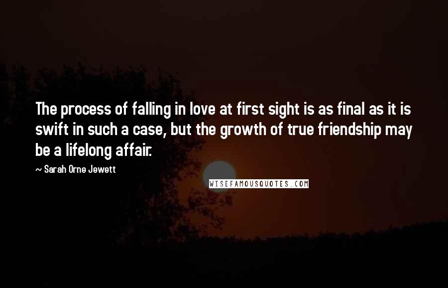 Sarah Orne Jewett Quotes: The process of falling in love at first sight is as final as it is swift in such a case, but the growth of true friendship may be a lifelong affair.