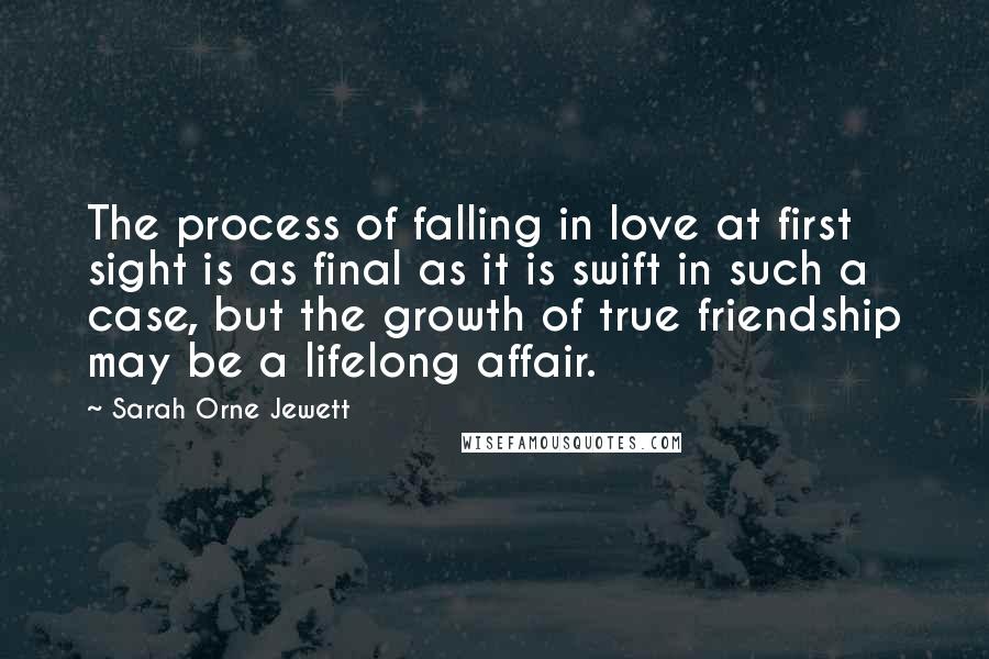 Sarah Orne Jewett Quotes: The process of falling in love at first sight is as final as it is swift in such a case, but the growth of true friendship may be a lifelong affair.
