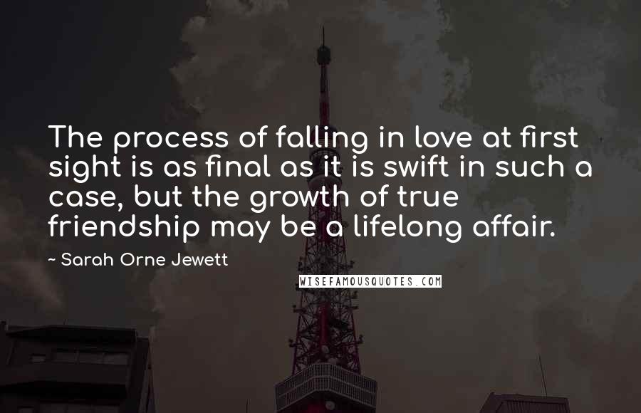 Sarah Orne Jewett Quotes: The process of falling in love at first sight is as final as it is swift in such a case, but the growth of true friendship may be a lifelong affair.