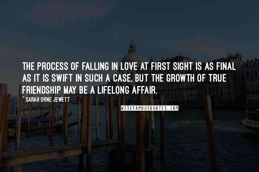 Sarah Orne Jewett Quotes: The process of falling in love at first sight is as final as it is swift in such a case, but the growth of true friendship may be a lifelong affair.