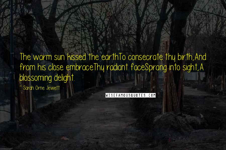 Sarah Orne Jewett Quotes: The warm sun kissed the earthTo consecrate thy birth,And from his close embraceThy radiant faceSprang into sight,A blossoming delight.