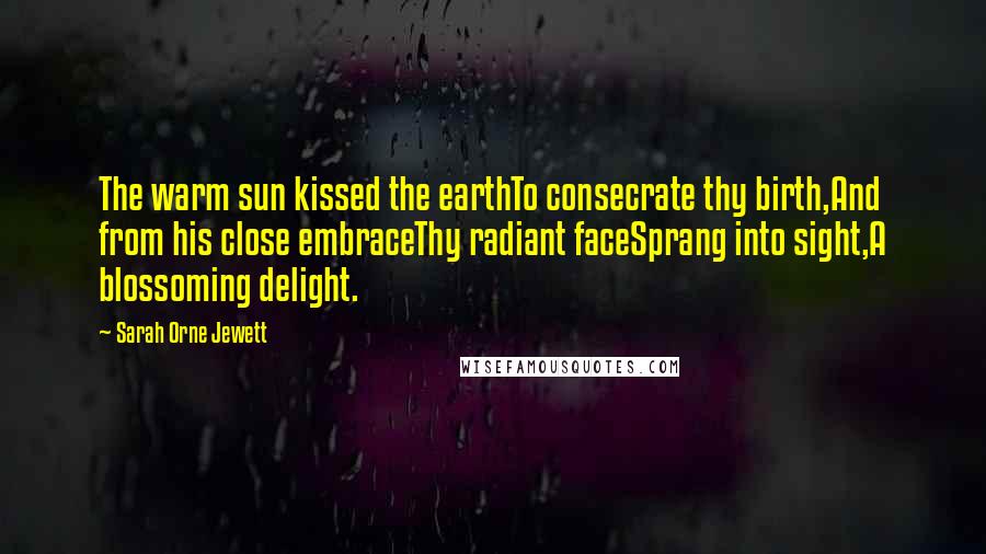 Sarah Orne Jewett Quotes: The warm sun kissed the earthTo consecrate thy birth,And from his close embraceThy radiant faceSprang into sight,A blossoming delight.