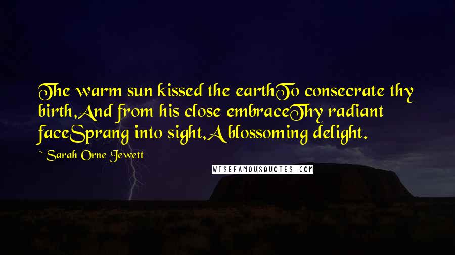 Sarah Orne Jewett Quotes: The warm sun kissed the earthTo consecrate thy birth,And from his close embraceThy radiant faceSprang into sight,A blossoming delight.