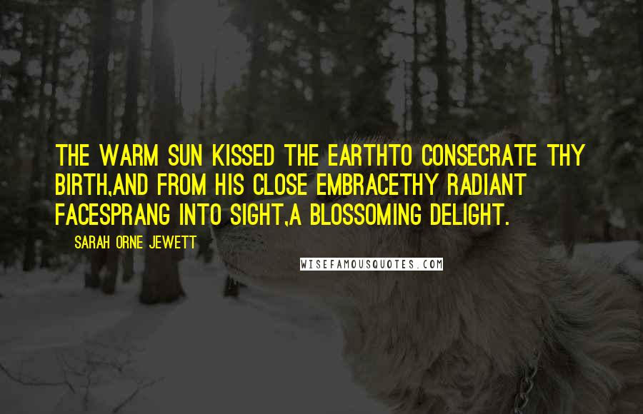 Sarah Orne Jewett Quotes: The warm sun kissed the earthTo consecrate thy birth,And from his close embraceThy radiant faceSprang into sight,A blossoming delight.