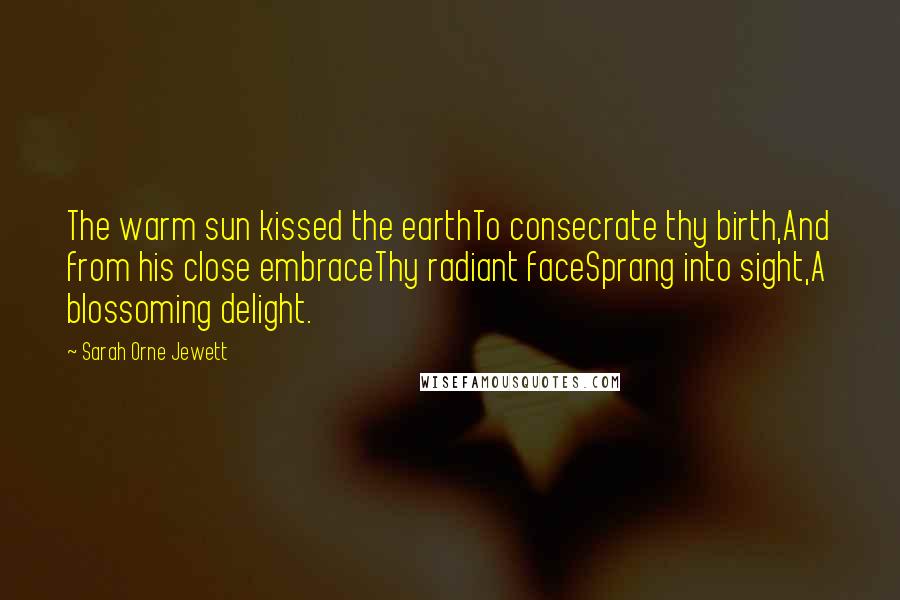 Sarah Orne Jewett Quotes: The warm sun kissed the earthTo consecrate thy birth,And from his close embraceThy radiant faceSprang into sight,A blossoming delight.