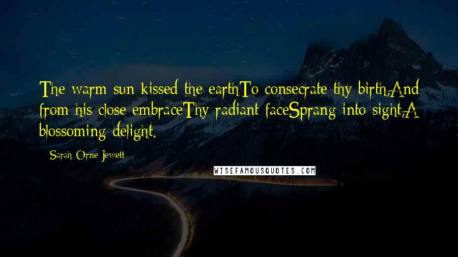 Sarah Orne Jewett Quotes: The warm sun kissed the earthTo consecrate thy birth,And from his close embraceThy radiant faceSprang into sight,A blossoming delight.