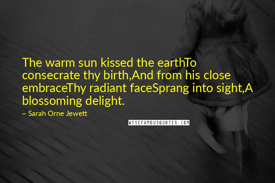 Sarah Orne Jewett Quotes: The warm sun kissed the earthTo consecrate thy birth,And from his close embraceThy radiant faceSprang into sight,A blossoming delight.
