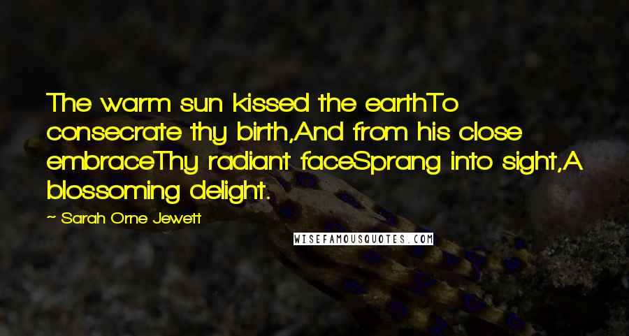 Sarah Orne Jewett Quotes: The warm sun kissed the earthTo consecrate thy birth,And from his close embraceThy radiant faceSprang into sight,A blossoming delight.