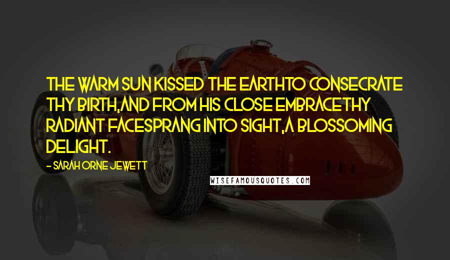 Sarah Orne Jewett Quotes: The warm sun kissed the earthTo consecrate thy birth,And from his close embraceThy radiant faceSprang into sight,A blossoming delight.