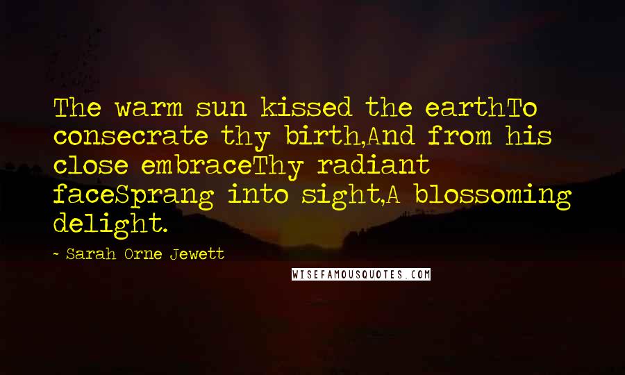 Sarah Orne Jewett Quotes: The warm sun kissed the earthTo consecrate thy birth,And from his close embraceThy radiant faceSprang into sight,A blossoming delight.