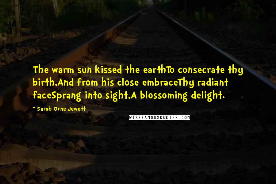 Sarah Orne Jewett Quotes: The warm sun kissed the earthTo consecrate thy birth,And from his close embraceThy radiant faceSprang into sight,A blossoming delight.