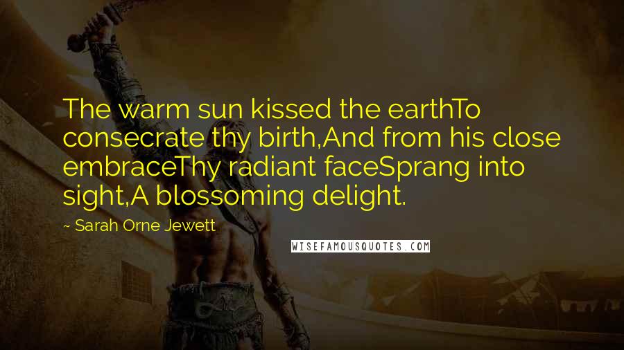 Sarah Orne Jewett Quotes: The warm sun kissed the earthTo consecrate thy birth,And from his close embraceThy radiant faceSprang into sight,A blossoming delight.