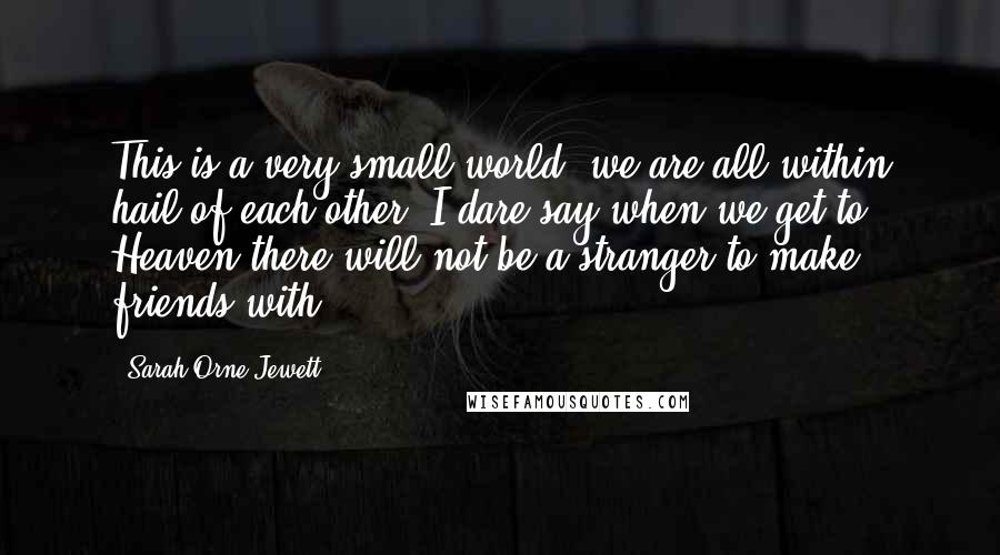 Sarah Orne Jewett Quotes: This is a very small world; we are all within hail of each other. I dare say when we get to Heaven there will not be a stranger to make friends with.