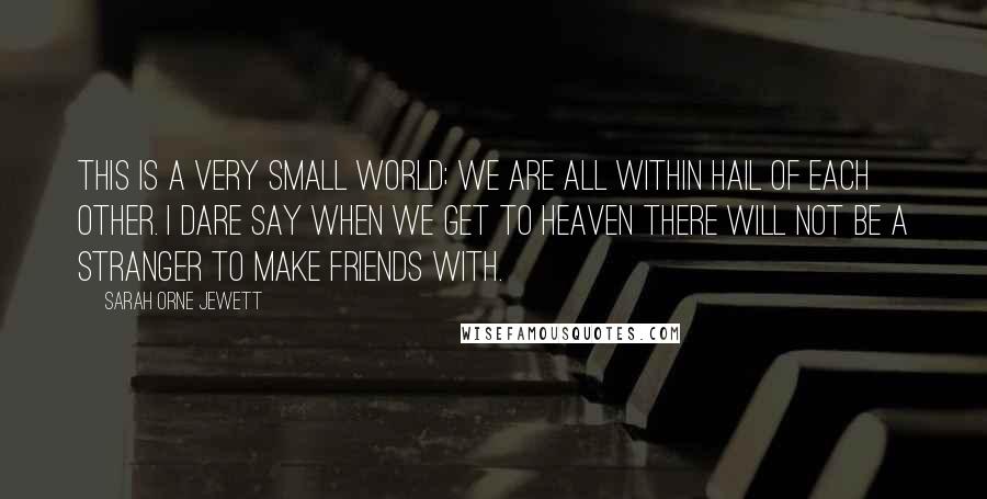 Sarah Orne Jewett Quotes: This is a very small world; we are all within hail of each other. I dare say when we get to Heaven there will not be a stranger to make friends with.