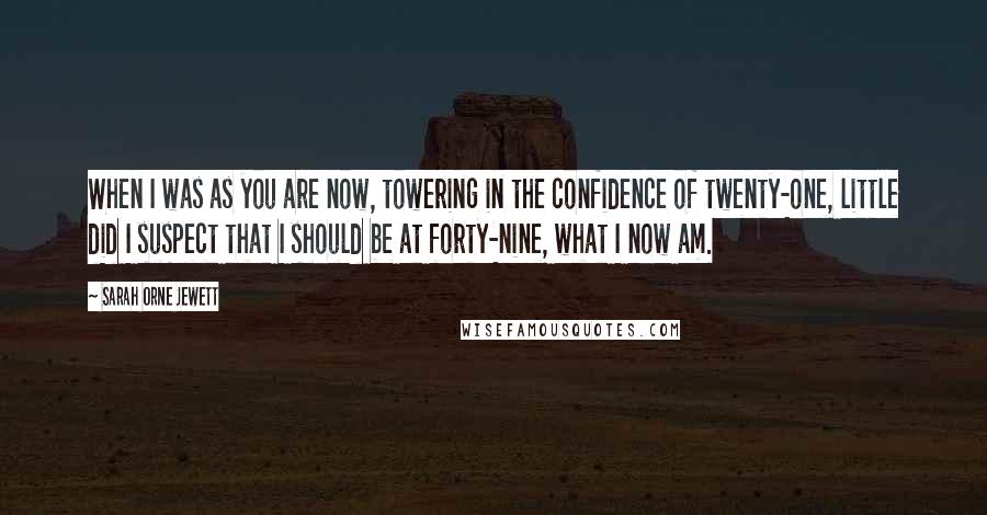 Sarah Orne Jewett Quotes: When I was as you are now, towering in the confidence of twenty-one, little did I suspect that I should be at forty-nine, what I now am.