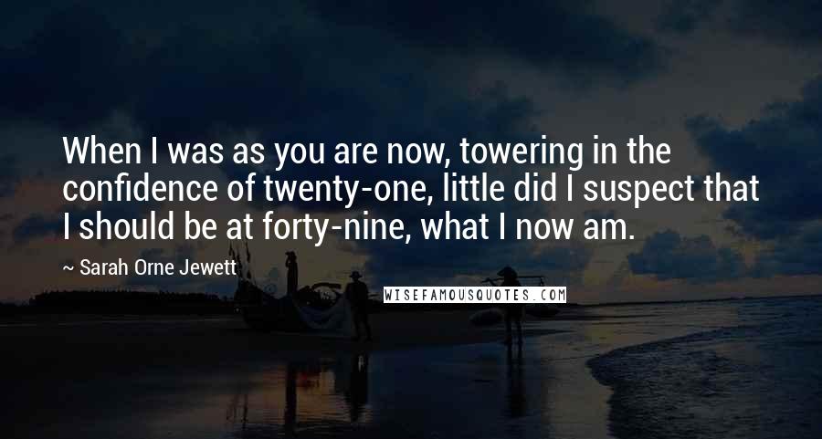 Sarah Orne Jewett Quotes: When I was as you are now, towering in the confidence of twenty-one, little did I suspect that I should be at forty-nine, what I now am.