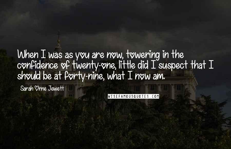 Sarah Orne Jewett Quotes: When I was as you are now, towering in the confidence of twenty-one, little did I suspect that I should be at forty-nine, what I now am.