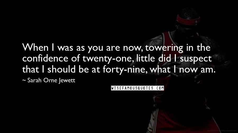 Sarah Orne Jewett Quotes: When I was as you are now, towering in the confidence of twenty-one, little did I suspect that I should be at forty-nine, what I now am.