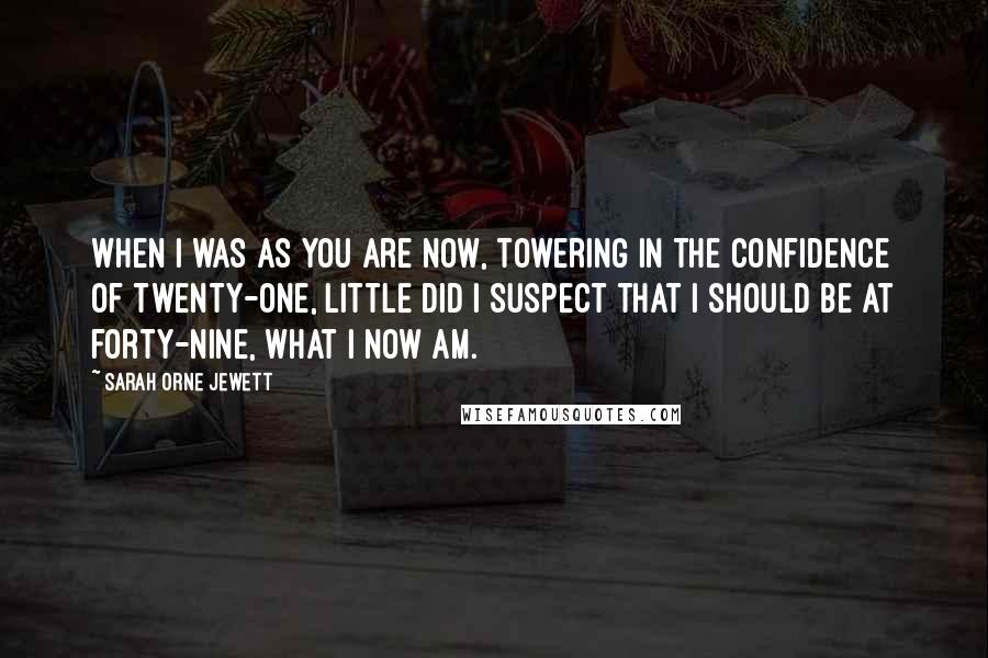 Sarah Orne Jewett Quotes: When I was as you are now, towering in the confidence of twenty-one, little did I suspect that I should be at forty-nine, what I now am.