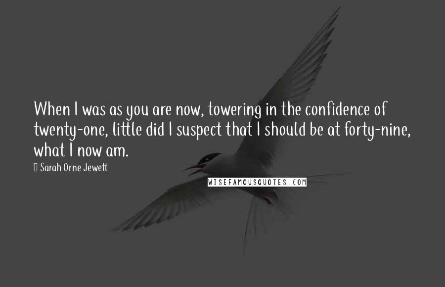 Sarah Orne Jewett Quotes: When I was as you are now, towering in the confidence of twenty-one, little did I suspect that I should be at forty-nine, what I now am.