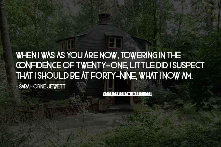 Sarah Orne Jewett Quotes: When I was as you are now, towering in the confidence of twenty-one, little did I suspect that I should be at forty-nine, what I now am.