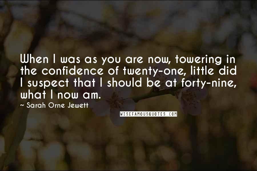Sarah Orne Jewett Quotes: When I was as you are now, towering in the confidence of twenty-one, little did I suspect that I should be at forty-nine, what I now am.