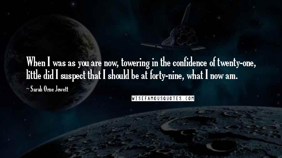 Sarah Orne Jewett Quotes: When I was as you are now, towering in the confidence of twenty-one, little did I suspect that I should be at forty-nine, what I now am.