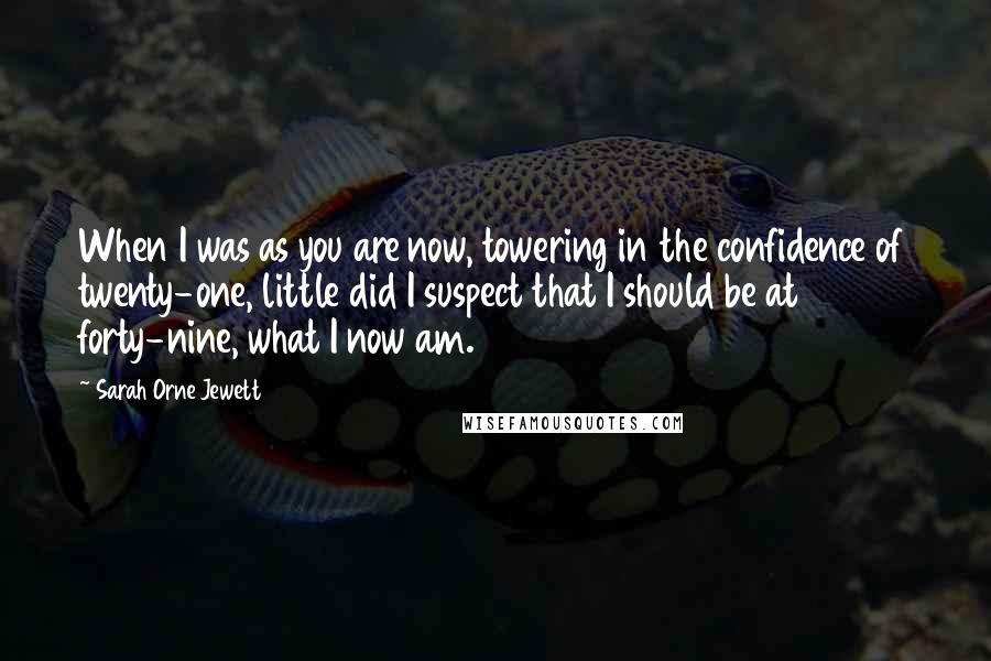 Sarah Orne Jewett Quotes: When I was as you are now, towering in the confidence of twenty-one, little did I suspect that I should be at forty-nine, what I now am.