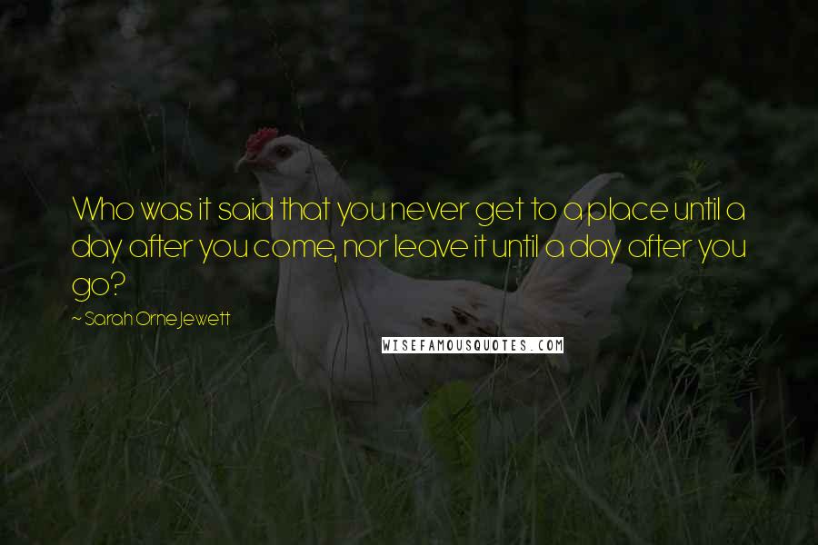 Sarah Orne Jewett Quotes: Who was it said that you never get to a place until a day after you come, nor leave it until a day after you go?