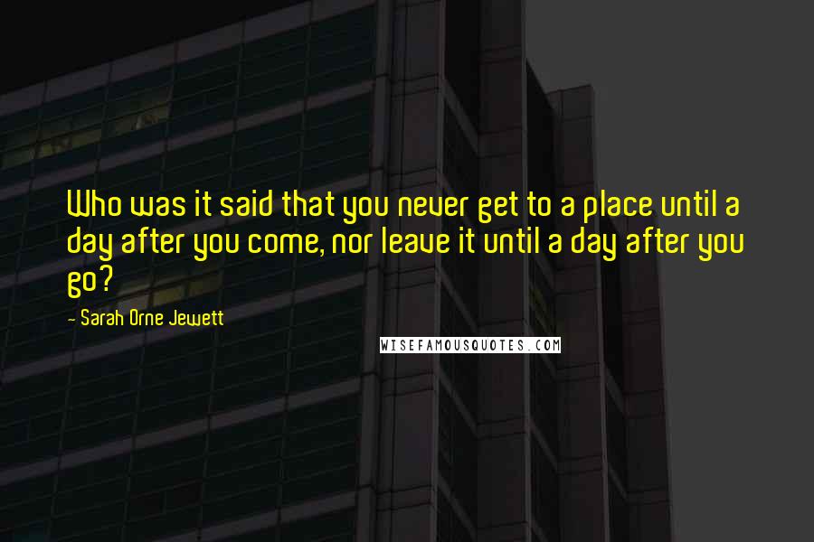 Sarah Orne Jewett Quotes: Who was it said that you never get to a place until a day after you come, nor leave it until a day after you go?