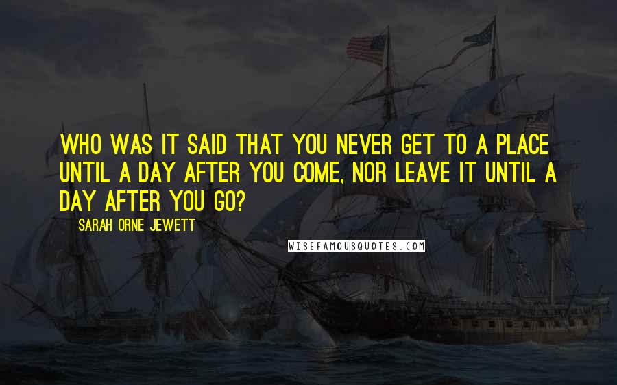 Sarah Orne Jewett Quotes: Who was it said that you never get to a place until a day after you come, nor leave it until a day after you go?