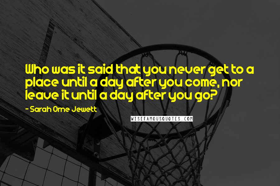 Sarah Orne Jewett Quotes: Who was it said that you never get to a place until a day after you come, nor leave it until a day after you go?