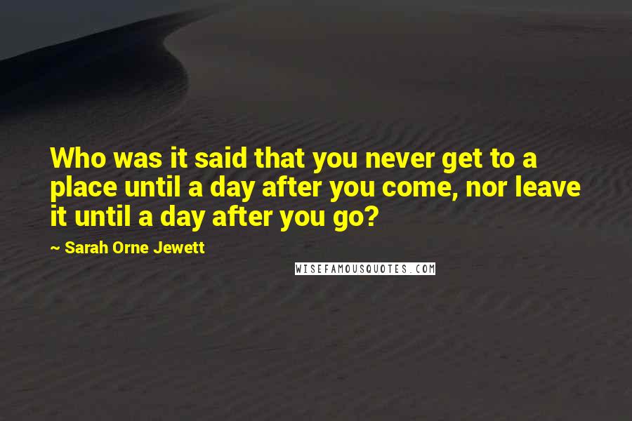 Sarah Orne Jewett Quotes: Who was it said that you never get to a place until a day after you come, nor leave it until a day after you go?