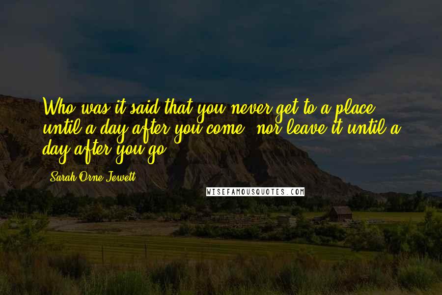 Sarah Orne Jewett Quotes: Who was it said that you never get to a place until a day after you come, nor leave it until a day after you go?