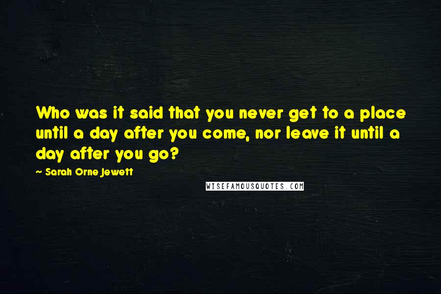 Sarah Orne Jewett Quotes: Who was it said that you never get to a place until a day after you come, nor leave it until a day after you go?