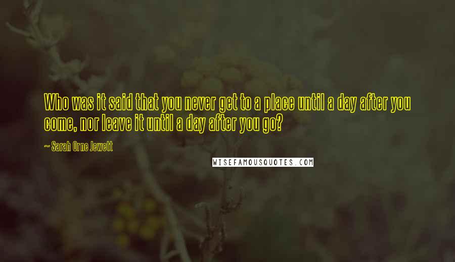 Sarah Orne Jewett Quotes: Who was it said that you never get to a place until a day after you come, nor leave it until a day after you go?