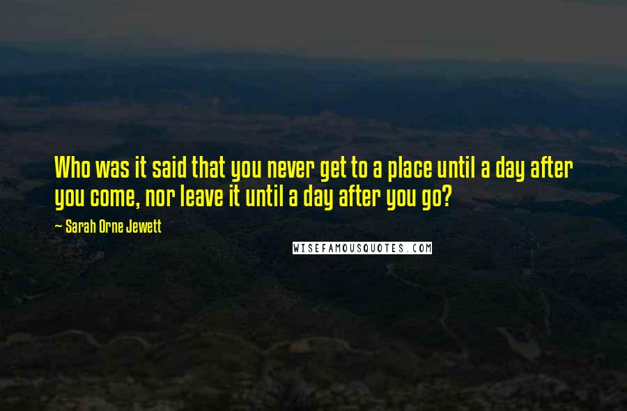 Sarah Orne Jewett Quotes: Who was it said that you never get to a place until a day after you come, nor leave it until a day after you go?