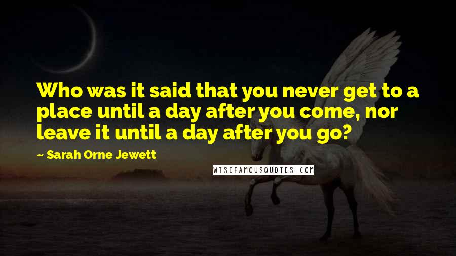 Sarah Orne Jewett Quotes: Who was it said that you never get to a place until a day after you come, nor leave it until a day after you go?