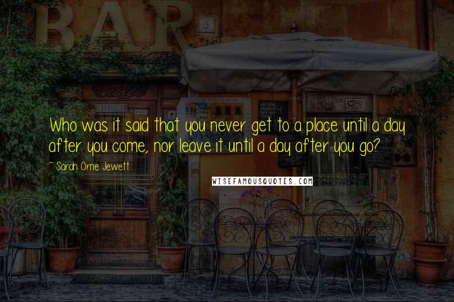 Sarah Orne Jewett Quotes: Who was it said that you never get to a place until a day after you come, nor leave it until a day after you go?