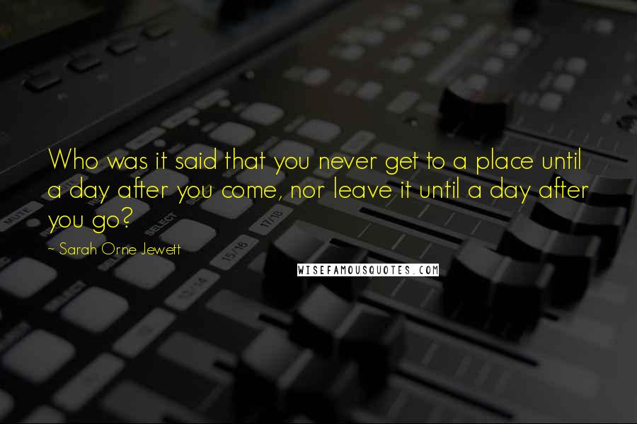 Sarah Orne Jewett Quotes: Who was it said that you never get to a place until a day after you come, nor leave it until a day after you go?