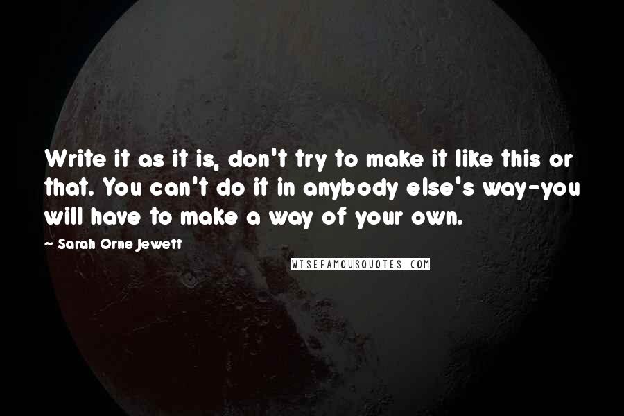 Sarah Orne Jewett Quotes: Write it as it is, don't try to make it like this or that. You can't do it in anybody else's way-you will have to make a way of your own.
