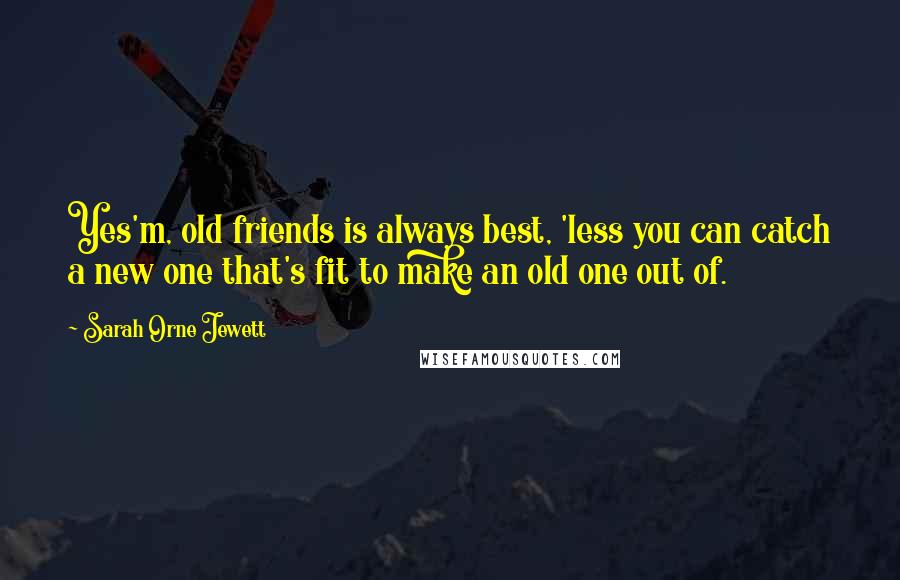 Sarah Orne Jewett Quotes: Yes'm, old friends is always best, 'less you can catch a new one that's fit to make an old one out of.