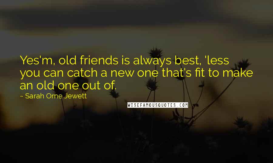 Sarah Orne Jewett Quotes: Yes'm, old friends is always best, 'less you can catch a new one that's fit to make an old one out of.