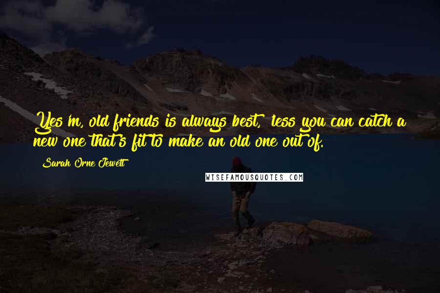 Sarah Orne Jewett Quotes: Yes'm, old friends is always best, 'less you can catch a new one that's fit to make an old one out of.