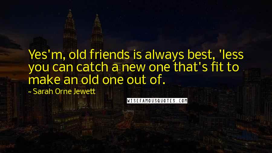 Sarah Orne Jewett Quotes: Yes'm, old friends is always best, 'less you can catch a new one that's fit to make an old one out of.