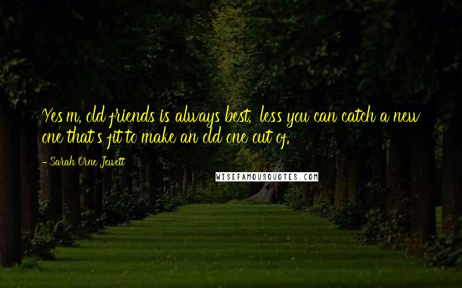 Sarah Orne Jewett Quotes: Yes'm, old friends is always best, 'less you can catch a new one that's fit to make an old one out of.