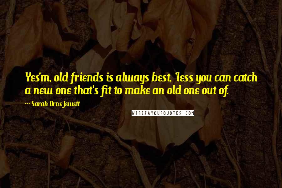 Sarah Orne Jewett Quotes: Yes'm, old friends is always best, 'less you can catch a new one that's fit to make an old one out of.