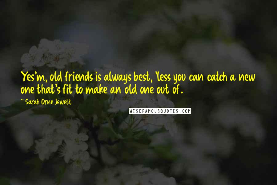 Sarah Orne Jewett Quotes: Yes'm, old friends is always best, 'less you can catch a new one that's fit to make an old one out of.